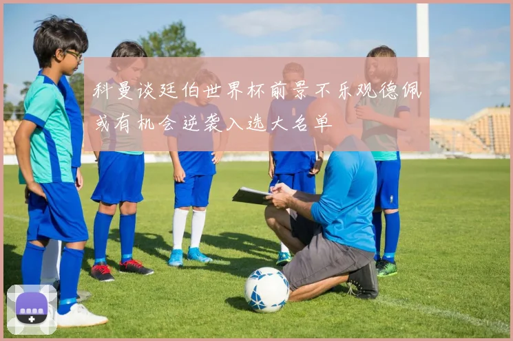 科曼谈廷伯世界杯前景不乐观德佩或有机会逆袭入选大名单