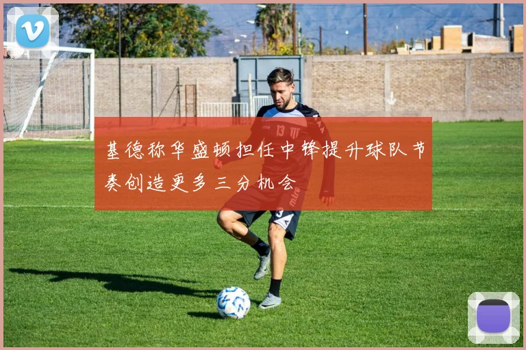 基德称华盛顿担任中锋提升球队节奏创造更多三分机会