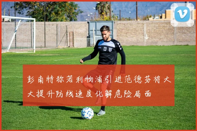 彭南特称若利物浦引进范德芬将大大提升防线速度化解危险局面