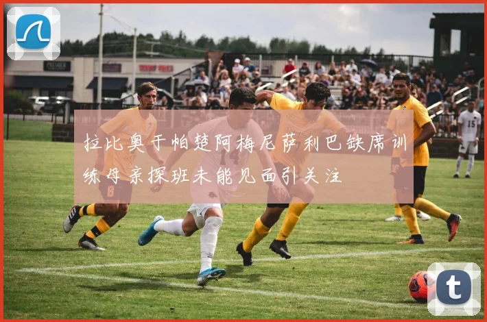 拉比奥于帕楚阿梅尼萨利巴缺席训练母亲探班未能见面引关注