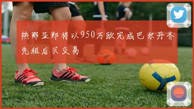 热那亚即将以950万欧完成巴尔丹齐先租后买交易