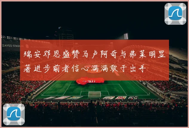 瑞安邓恩盛赞马卢阿奇与弗莱明显著进步前者信心满满敢于出手