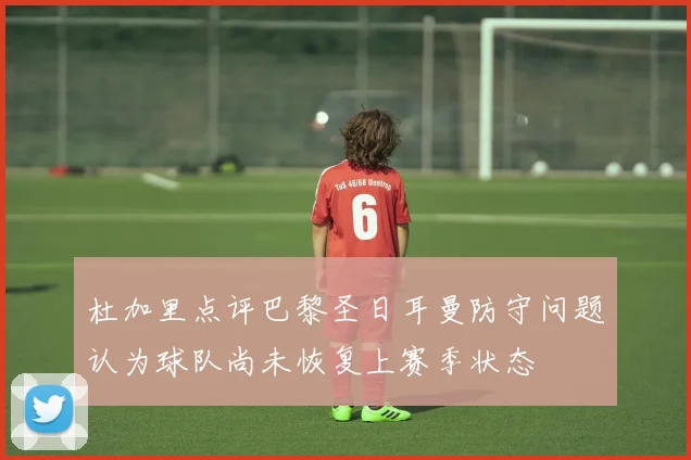 杜加里点评巴黎圣日耳曼防守问题认为球队尚未恢复上赛季状态