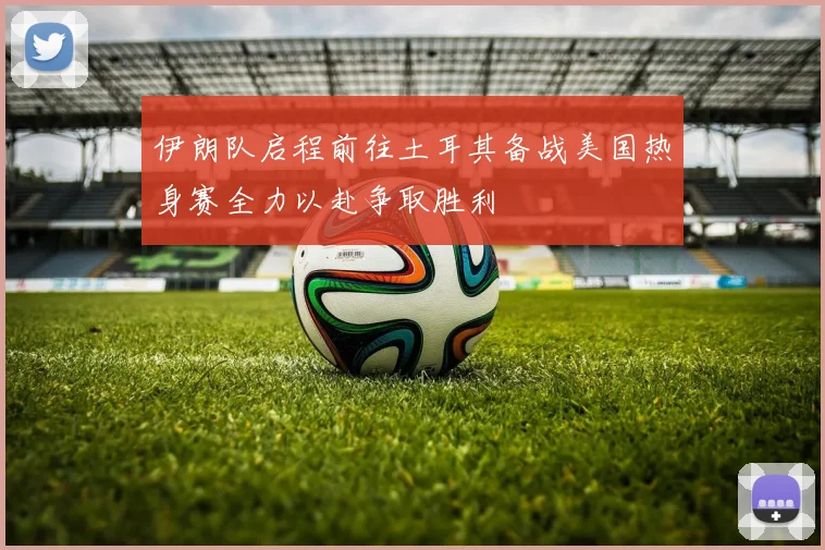 伊朗队启程前往土耳其备战美国热身赛全力以赴争取胜利