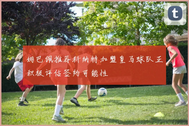 姆巴佩推荐科纳特加盟皇马球队正积极评估签约可能性