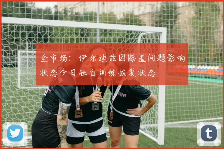全市场：伊尔迪兹因膝盖问题影响状态今日独自训练恢复状态