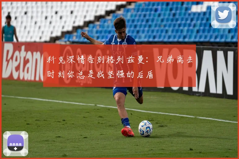 科克深情告别格列兹曼：兄弟离去时刻你总是我坚强的后盾