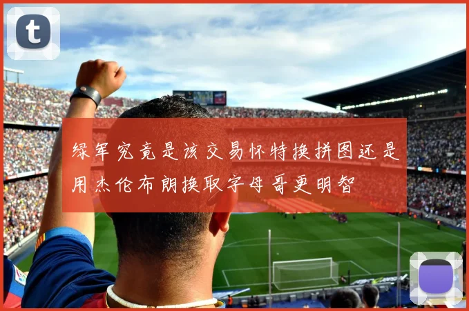 绿军究竟是该交易怀特换拼图还是用杰伦布朗换取字母哥更明智