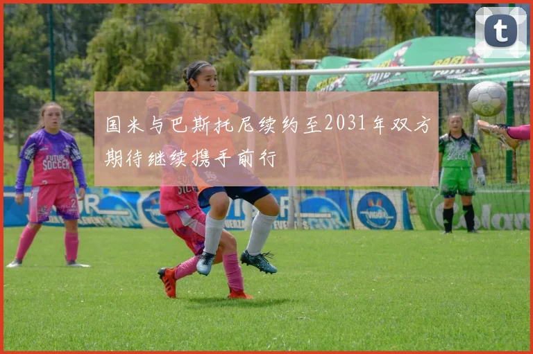 国米与巴斯托尼续约至2031年双方期待继续携手前行
