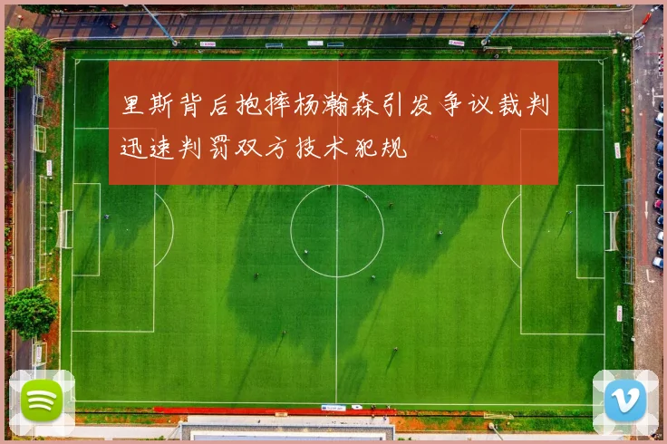 里斯背后抱摔杨瀚森引发争议裁判迅速判罚双方技术犯规