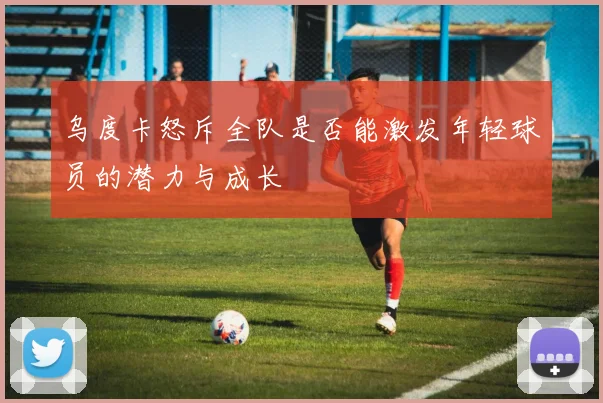 乌度卡怒斥全队是否能激发年轻球员的潜力与成长