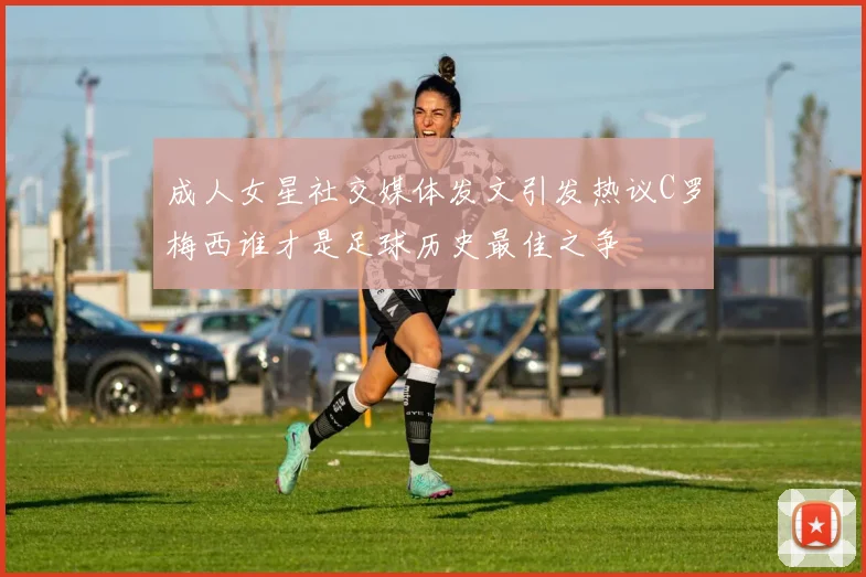 成人女星社交媒体发文引发热议C罗梅西谁才是足球历史最佳之争