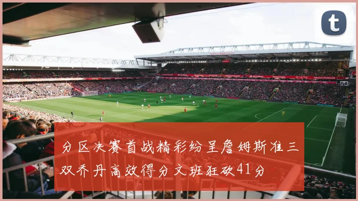 分区决赛首战精彩纷呈詹姆斯准三双乔丹高效得分文班狂砍41分