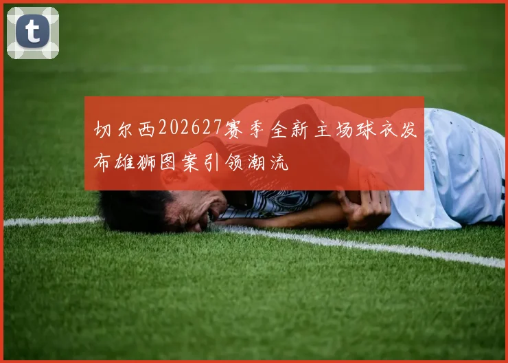 切尔西202627赛季全新主场球衣发布雄狮图案引领潮流