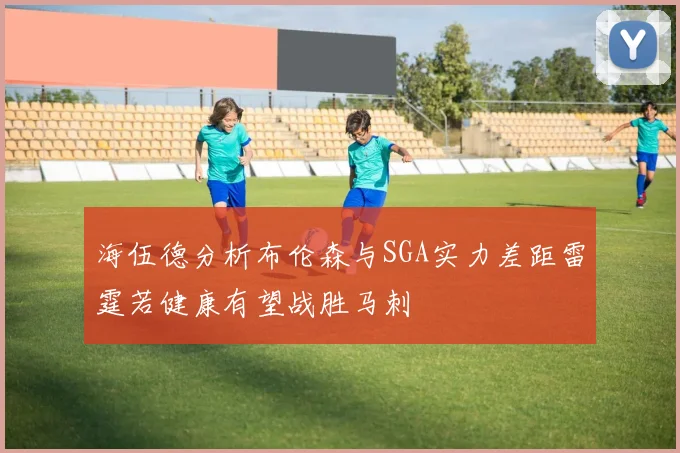 海伍德分析布伦森与SGA实力差距雷霆若健康有望战胜马刺