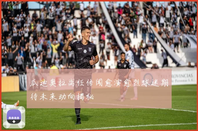 瓜迪奥拉离任传闻愈演愈烈球迷期待未来动向揭秘