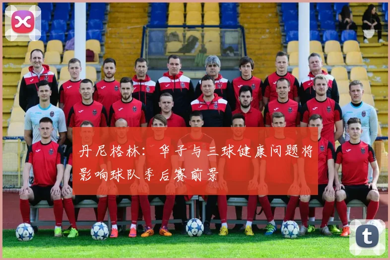 丹尼格林：华子与三球健康问题将影响球队季后赛前景