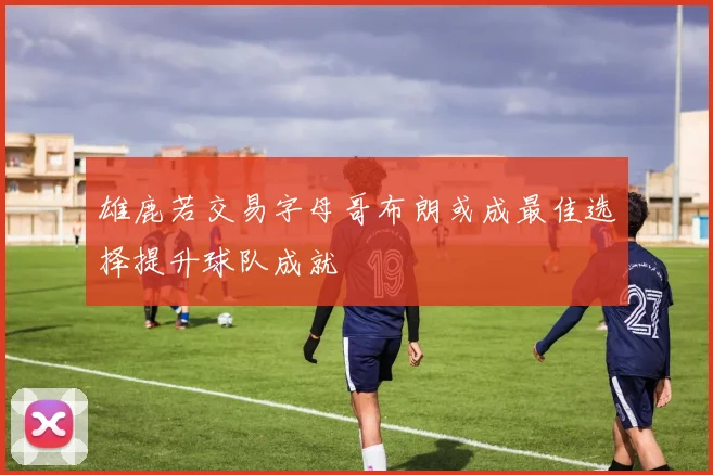 雄鹿若交易字母哥布朗或成最佳选择提升球队成就