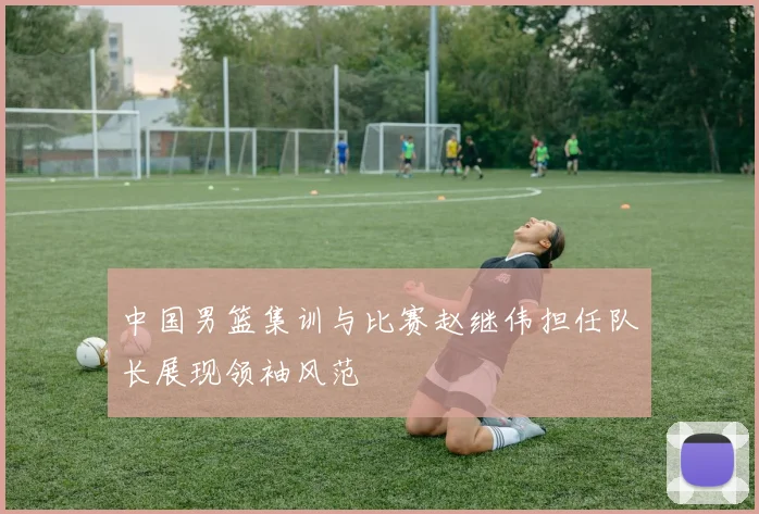 中国男篮集训与比赛赵继伟担任队长展现领袖风范